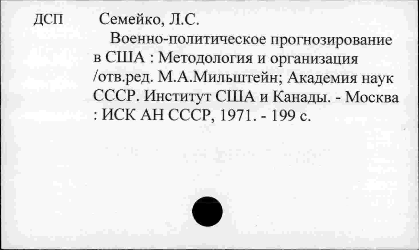 ﻿ДСП Семейко, Л.С.
Военно-политическое прогнозирование в США : Методология и организация /отв.ред. М.А.Мильштейн; Академия наук СССР. Институт США и Канады. - Москва : ИСК АН СССР, 1971. - 199 с.